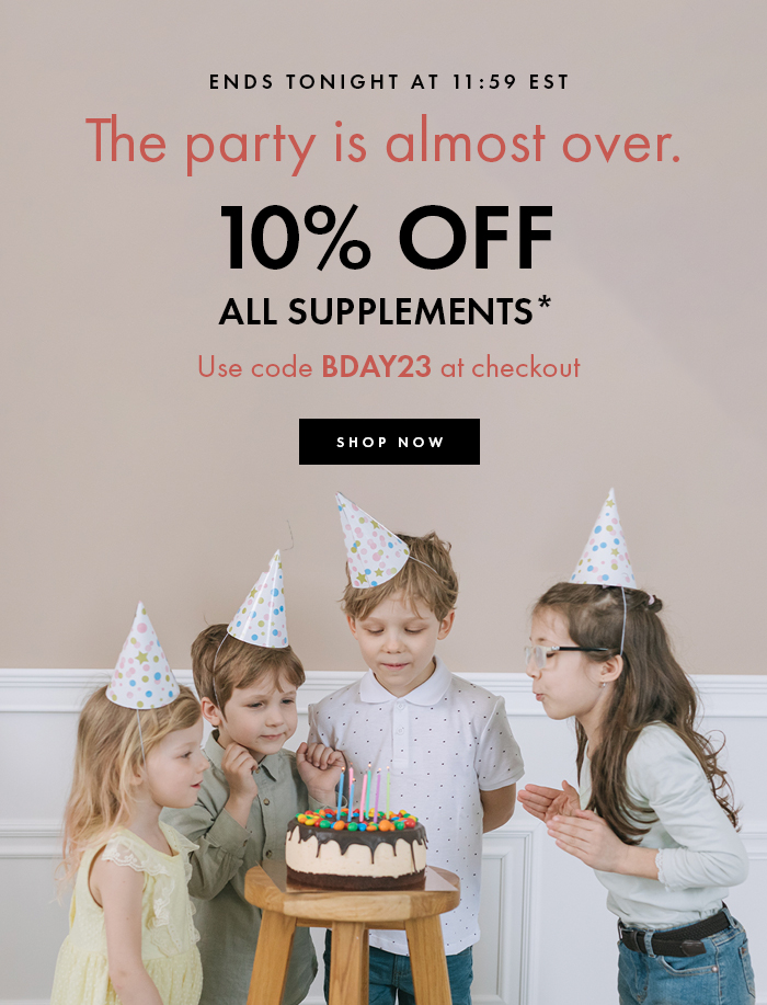 ENDS TONIGHT AT 11:59 EST The party is almost over. 10% OFF ALL SUPPLEMENTS* Use code BDAY23 at checkout 